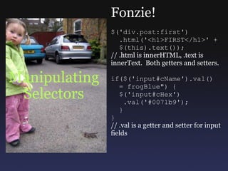Manipulating Selectors Fonzie! $('div.post:first')    .html('<h1>FIRST</h1>' +    $(this).text()); // .html is innerHTML, .text is innerText.  Both getters and setters. if($('input#cName').val()    = frogBlue&quot;) {    $('input#cHex')     .val('#0071b9');    } } // .val is a getter and setter for input fields 
