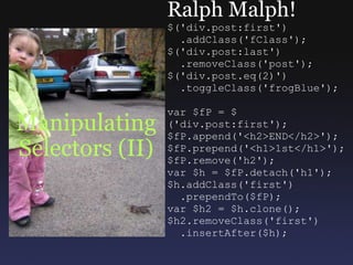 Manipulating Selectors (II) Ralph Malph! $('div.post:first')    .addClass('fClass'); $('div.post:last')    .removeClass('post'); $('div.post.eq(2)')    .toggleClass('frogBlue'); var $fP = $('div.post:first'); $fP.append('<h2>END</h2>'); $fP.prepend('<h1>1st</h1>'); $fP.remove('h2'); var $h = $fP.detach('h1'); $h.addClass('first')    .prependTo($fP); var $h2 = $h.clone(); $h2.removeClass('first')    .insertAfter($h); 