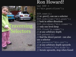 Traversing Selectors Ron Howard! var $fP =  $('div.post:first'); $fP.next(); // or .prev(), can use a selector $fP.siblings('div.post'); // look in either direction $fP.children('div.commt'); // only one level deep $fP.find('p.commt'); // at any arbitrary depth $fP.parent(); // find the direct parent - can also use a selector $fP.parents('div.cnt'); // at any arbitrary depth upwards $fP.closest('div.hldr'); // iterate upwards, stop when found 
