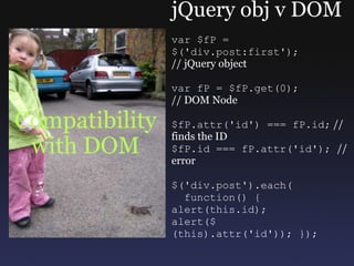 Compatibility with DOM jQuery obj v DOM var $fP = $('div.post:first'); // jQuery object var fP = $fP.get(0); // DOM Node  $fP.attr('id') === fP.id;  // finds the ID $fP.id === fP.attr('id');  // error $('div.post').each(    function() { alert(this.id); alert($(this).attr('id')); }); 