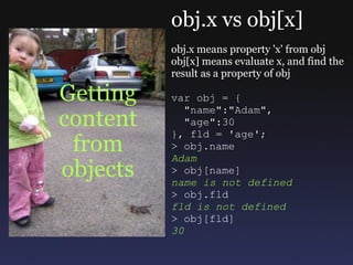 Getting content from objects obj.x vs obj[x] obj.x means property 'x' from obj obj[x] means evaluate x, and find the result as a property of obj var obj = {    &quot;name&quot;:&quot;Adam&quot;,    &quot;age&quot;:30 }, fld = 'age'; > obj.name Adam > obj[name] name is not defined > obj.fld fld is not defined > obj[fld] 30 