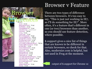 Browser Differences Browser v Feature There are two types of difference between browsers. It's too easy to say, &quot;This is just not working in IE7, so I'll do something for IE7&quot;. More often, it's a feature that's different in one (or two) browsers than another, so you should use feature detection, where possible. $.support gives a nice list of things that are known to be different in certain browsers, so check for that. Also, modernizr.com is helpful, but not used in Frog at the moment. output of $.support for Chrome 12 
