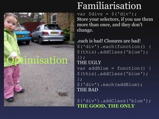 Optimisation Familiarisation var $divs = $('div'); Store your selectors, if you use them more than once, and they don't change. .each is bad! Closures are bad! $('div').each(function() { $(this).addClass('blue'); }); THE UGLY var addBlue = function() { $(this).addClass('blue'); }; $('div').each(addBlue); THE BAD $('div').addClass('blue'); THE GOOD, THE ONLY 
