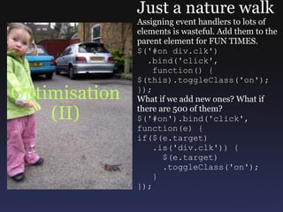 Optimisation (II) Just a nature walk Assigning event handlers to lots of elements is wasteful. Add them to the parent element for FUN TIMES. $('#on div.clk')    .bind('click',     function() { $(this).toggleClass('on'); }); What if we add new ones? What if there are 500 of them? $('#on').bind('click', function(e) { if($(e.target)     .is('div.clk')) {       $(e.target)       .toggleClass('on');     } }); 
