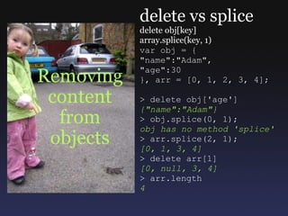 Removing content from objects delete vs splice delete obj[key] array.splice(key, 1) var obj = { &quot;name&quot;:&quot;Adam&quot;, &quot;age&quot;:30 }, arr = [0, 1, 2, 3, 4]; > delete obj['age'] {&quot;name&quot;:&quot;Adam&quot;} > obj.splice(0, 1); obj has no method 'splice' > arr.splice(2, 1); [0, 1, 3, 4] > delete arr[1] [0, null, 3, 4] > arr.length 4 