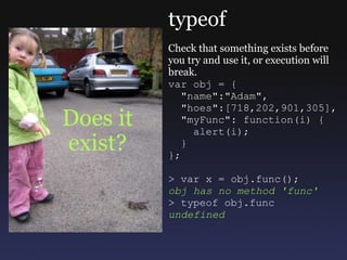 Does it exist? typeof Check that something exists before you try and use it, or execution will break. var obj = {    &quot;name&quot;:&quot;Adam&quot;,    &quot;hoes&quot;:[718,202,901,305],    &quot;myFunc&quot;: function(i) {      alert(i);    } }; > var x = obj.func(); obj has no method 'func' > typeof obj.func undefined 