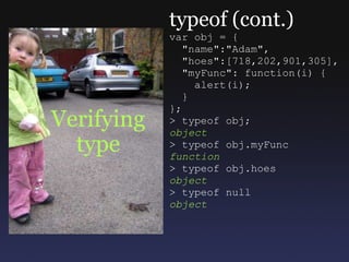 Verifying type typeof (cont.) var obj = {    &quot;name&quot;:&quot;Adam&quot;,    &quot;hoes&quot;:[718,202,901,305],    &quot;myFunc&quot;: function(i) {      alert(i);    } }; > typeof obj; object > typeof obj.myFunc function > typeof obj.hoes object > typeof null object 