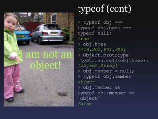 I am not an object! typeof (cont) > typeof obj === typeof obj.hoes === typeof null; true > obj.hoes [718,202,901,305] > Object.prototype  .toString.call(obj.hoes); [object Array] > obj.member = null; > typeof obj.member object > obj.member && typeof obj.member == 'object' false 