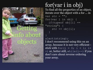 Getting info about objects for(var i in obj) To find all the properties of an object, iterate over the object with a for ... in var str = &quot;&quot;; for(var i in obj) {    if(typeof obj[i] == &quot;string&quot;) {      str += obj[i];    } } alert(string); I don't recommend using this on an array, because it is not very efficient - stick with  for(i = 0; i < l; i++)  or, better still,  while(i--)  if you don't care about reverse ordering your array. 