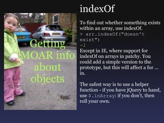 Getting MOAR info about objects indexOf To find out whether something exists within an array, use indexOf.  > arr.indexOf(&quot;doesn't exist&quot;) -1 Except in IE, where support for indexOf on arrays in patchy. You could add a simple version to the prototype, but this will affect a for ... in. The safest way is to use a helper function - if you have jQuery to hand, use  $.inArray : if you don't, then roll your own. 