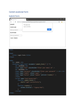Contoh JavaScript Form
Submit Form
<html>
<head>
<title> Login Form</title>
</head>
<body>
<h3> LOGIN </h3>
<formform="Login_form" onsubmit="submit_form()" {">"}
<h4> USERNAME</h4>
<input type="text" placeholder="Enter your email id" />
<h4> PASSWORD</h4>
<input type="password" placeholder="Enter your password" /></br></br>
<input type="submit" value="Login" />
<input type="button" value="SignUp" onClick="create()" />
</form>
<script type="text/javascript">
function submit_form() {
alert("Login successfully");
}
function create() {
window.location = "signup.html";
}
</script>
</body>
 