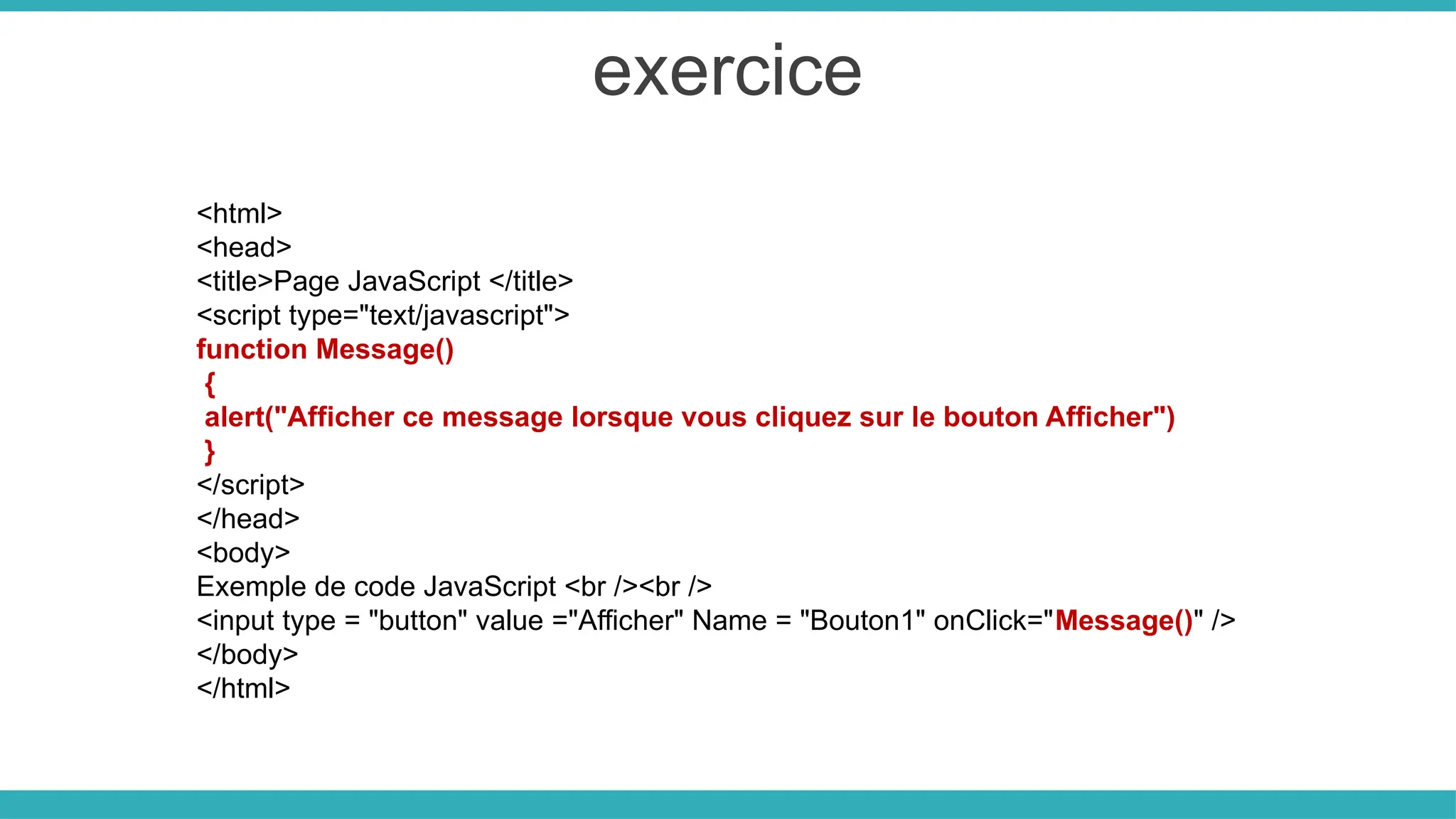 exercice
<html>
<head>
<title>Page JavaScript </title>
<script type="text/javascript">
function Message()
{
alert("Afficher ce message lorsque vous cliquez sur le bouton Afficher")
}
</script>
</head>
<body>
Exemple de code JavaScript <br /><br />
<input type = "button" value ="Afficher" Name = "Bouton1" onClick="Message()" />
</body>
</html>
 