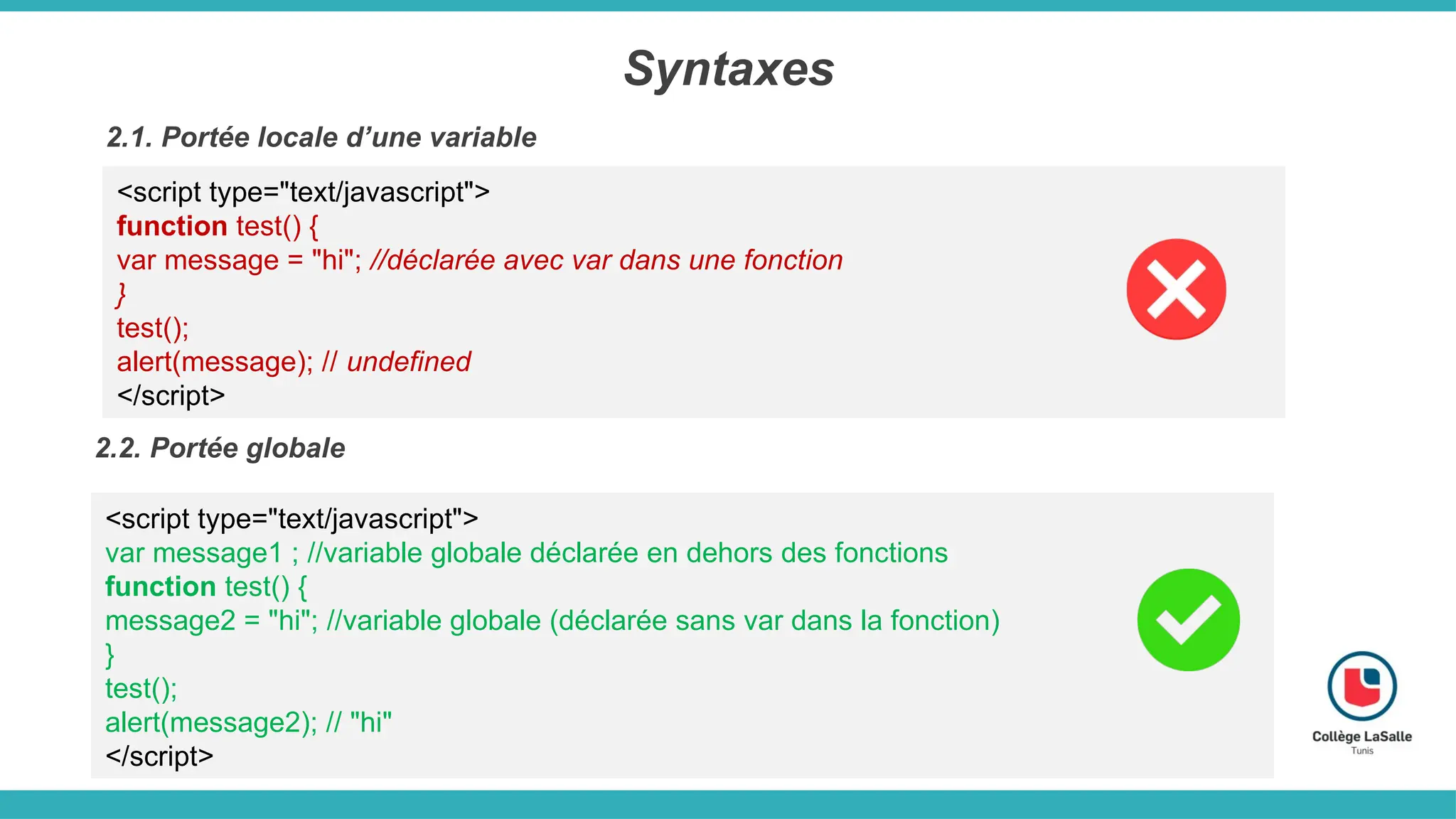 Syntaxes
2.1. Portée locale d’une variable
<script type="text/javascript">
function test() {
var message = "hi"; //déclarée avec var dans une fonction
}
test();
alert(message); // undefined
</script>
2.2. Portée globale
<script type="text/javascript">
var message1 ; //variable globale déclarée en dehors des fonctions
function test() {
message2 = "hi"; //variable globale (déclarée sans var dans la fonction)
}
test();
alert(message2); // "hi"
</script>
 