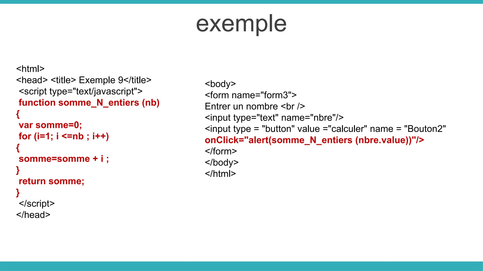 exemple
<html>
<head> <title> Exemple 9</title>
<script type="text/javascript">
function somme_N_entiers (nb)
{
var somme=0;
for (i=1; i <=nb ; i++)
{
somme=somme + i ;
}
return somme;
}
</script>
</head>
<body>
<form name="form3">
Entrer un nombre <br />
<input type="text" name="nbre"/>
<input type = "button" value ="calculer" name = "Bouton2"
onClick="alert(somme_N_entiers (nbre.value))"/>
</form>
</body>
</html>
 