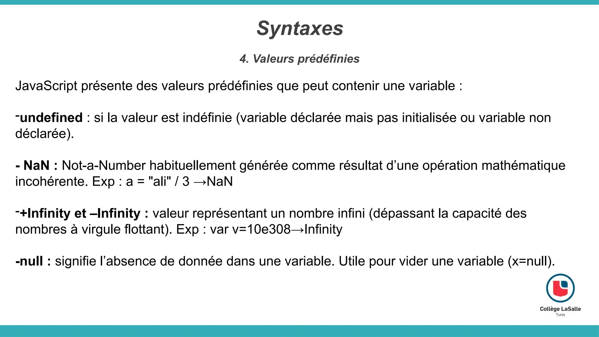Syntaxes
4. Valeurs prédéfinies
JavaScript présente des valeurs prédéfinies que peut contenir une variable :
-undefined : si la valeur est indéfinie (variable déclarée mais pas initialisée ou variable non
déclarée).
- NaN : Not-a-Number habituellement générée comme résultat d’une opération mathématique
incohérente. Exp : a = "ali" / 3 →NaN
-+Infinity et –Infinity : valeur représentant un nombre infini (dépassant la capacité des
nombres à virgule flottant). Exp : var v=10e308→Infinity
-null : signifie l’absence de donnée dans une variable. Utile pour vider une variable (x=null).
 