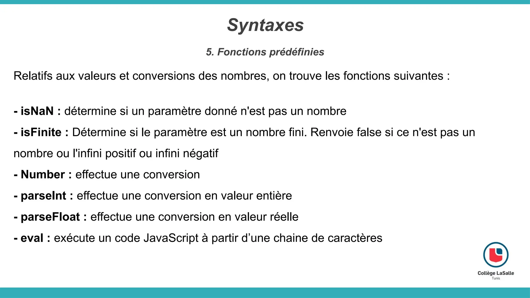 Syntaxes
5. Fonctions prédéfinies
Relatifs aux valeurs et conversions des nombres, on trouve les fonctions suivantes :
- isNaN : détermine si un paramètre donné n'est pas un nombre
- isFinite : Détermine si le paramètre est un nombre fini. Renvoie false si ce n'est pas un
nombre ou l'infini positif ou infini négatif
- Number : effectue une conversion
- parseInt : effectue une conversion en valeur entière
- parseFloat : effectue une conversion en valeur réelle
- eval : exécute un code JavaScript à partir d’une chaine de caractères
 