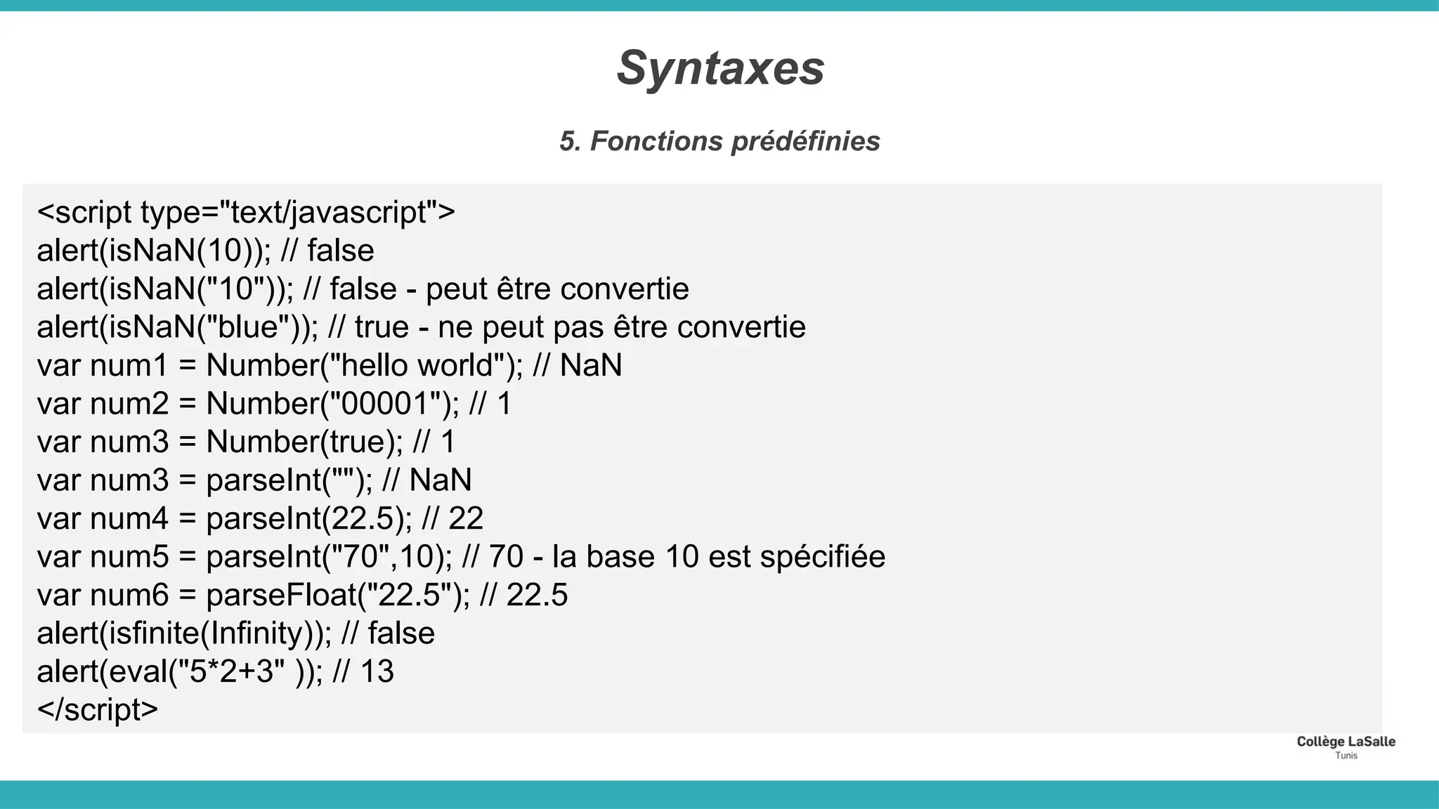 Syntaxes
5. Fonctions prédéfinies
<script type="text/javascript">
alert(isNaN(10)); // false
alert(isNaN("10")); // false - peut être convertie
alert(isNaN("blue")); // true - ne peut pas être convertie
var num1 = Number("hello world"); // NaN
var num2 = Number("00001"); // 1
var num3 = Number(true); // 1
var num3 = parseInt(""); // NaN
var num4 = parseInt(22.5); // 22
var num5 = parseInt("70",10); // 70 - la base 10 est spécifiée
var num6 = parseFloat("22.5"); // 22.5
alert(isfinite(Infinity)); // false
alert(eval("5*2+3" )); // 13
</script>
 