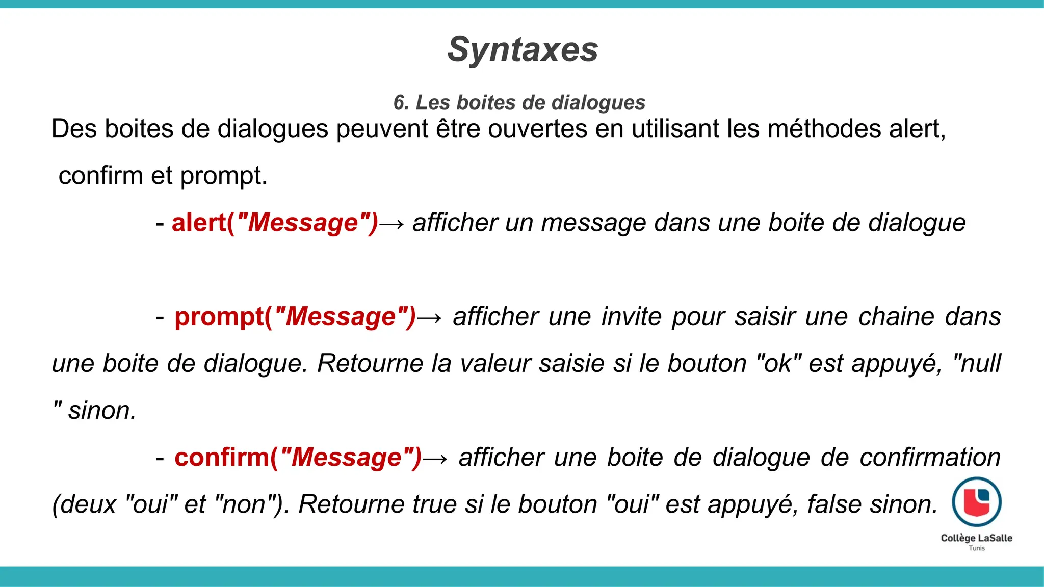 Syntaxes
6. Les boites de dialogues
Des boites de dialogues peuvent être ouvertes en utilisant les méthodes alert,
confirm et prompt.
- alert("Message")→ afficher un message dans une boite de dialogue
- prompt("Message")→ afficher une invite pour saisir une chaine dans
une boite de dialogue. Retourne la valeur saisie si le bouton "ok" est appuyé, "null
" sinon.
- confirm("Message")→ afficher une boite de dialogue de confirmation
(deux "oui" et "non"). Retourne true si le bouton "oui" est appuyé, false sinon.
 