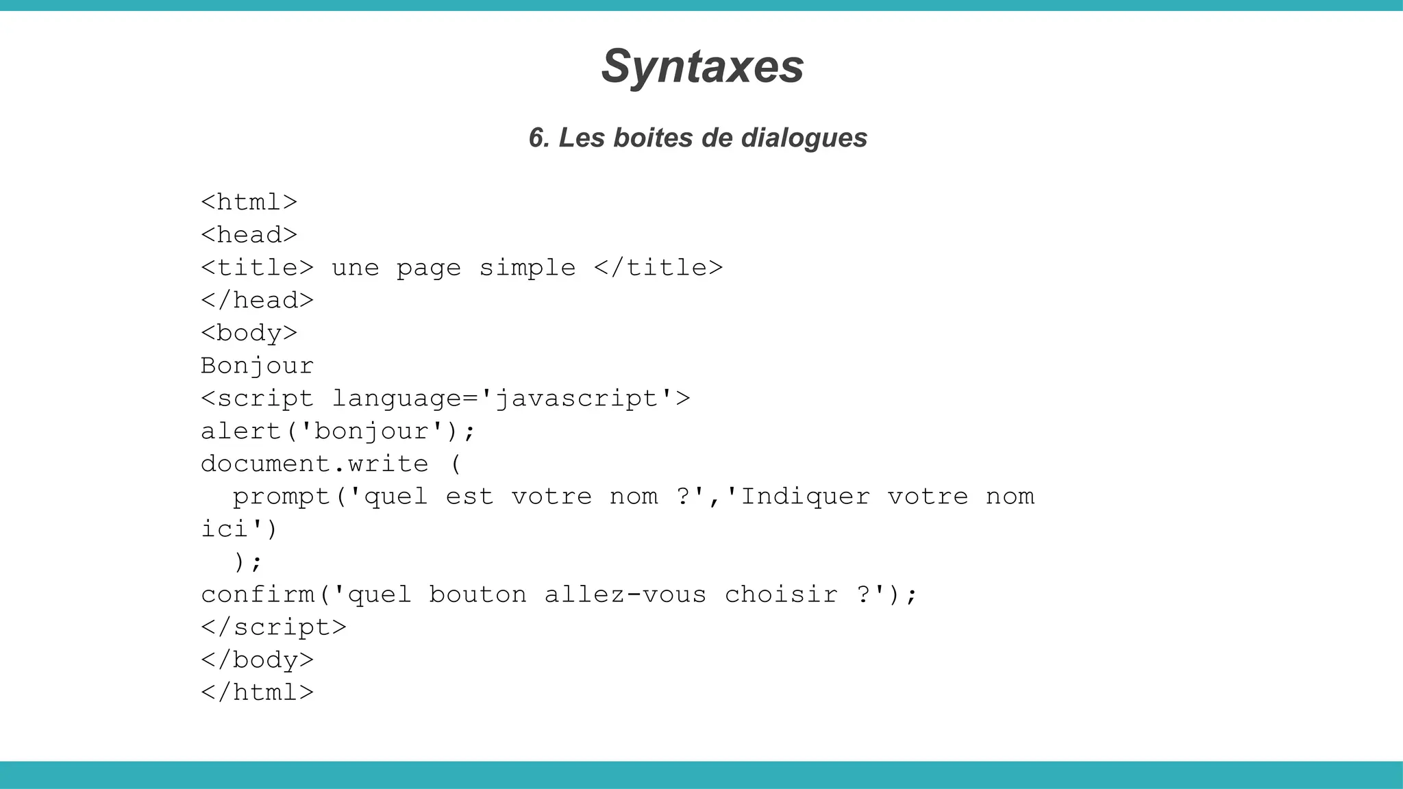 <html>
<head>
<title> une page simple </title>
</head>
<body>
Bonjour
<script language='javascript'>
alert('bonjour');
document.write (
prompt('quel est votre nom ?','Indiquer votre nom
ici')
);
confirm('quel bouton allez-vous choisir ?');
</script>
</body>
</html>
Syntaxes
6. Les boites de dialogues
 