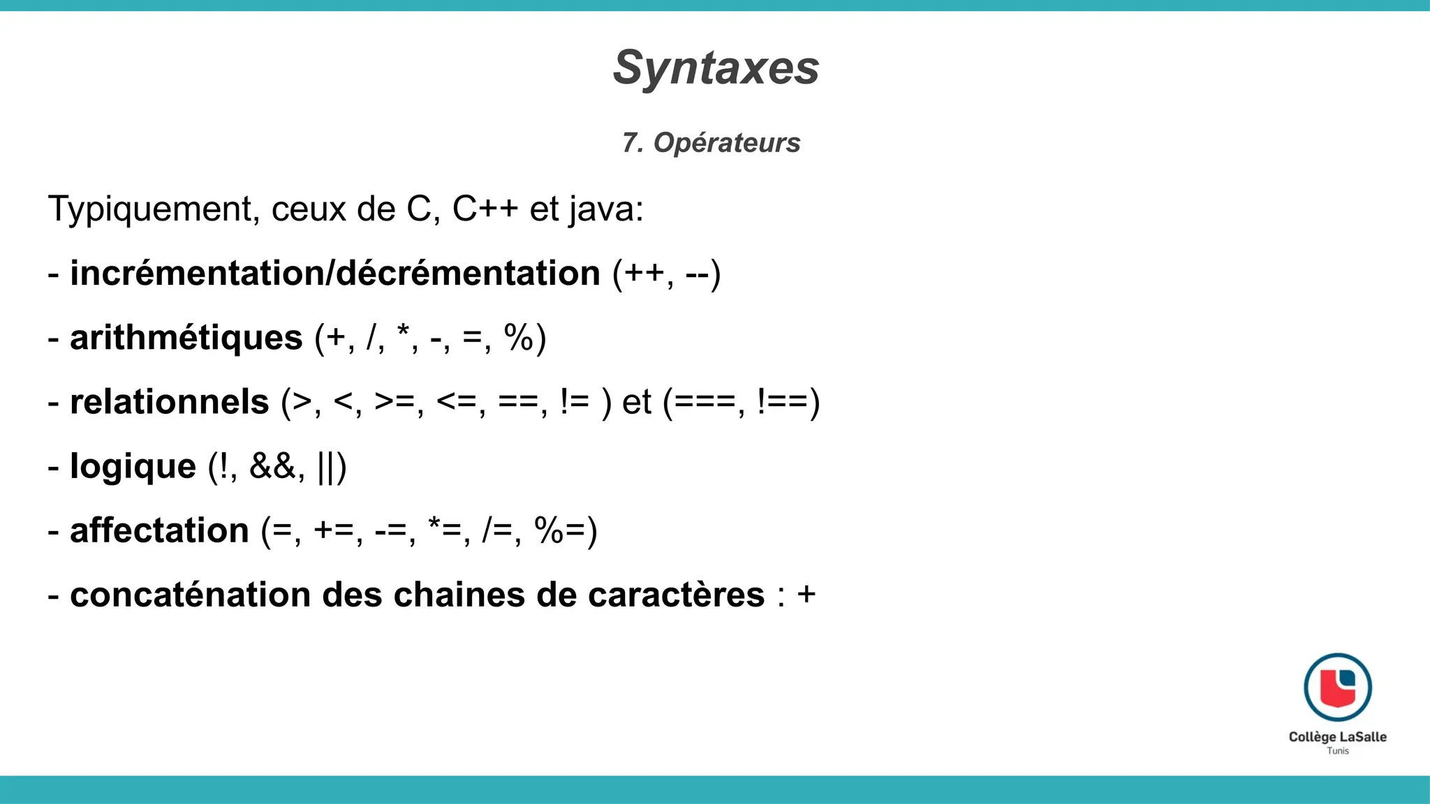 Syntaxes
7. Opérateurs
Typiquement, ceux de C, C++ et java:
- incrémentation/décrémentation (++, --)
- arithmétiques (+, /, *, -, =, %)
- relationnels (>, <, >=, <=, ==, != ) et (===, !==)
- logique (!, &&, ||)
- affectation (=, +=, -=, *=, /=, %=)
- concaténation des chaines de caractères : +
 