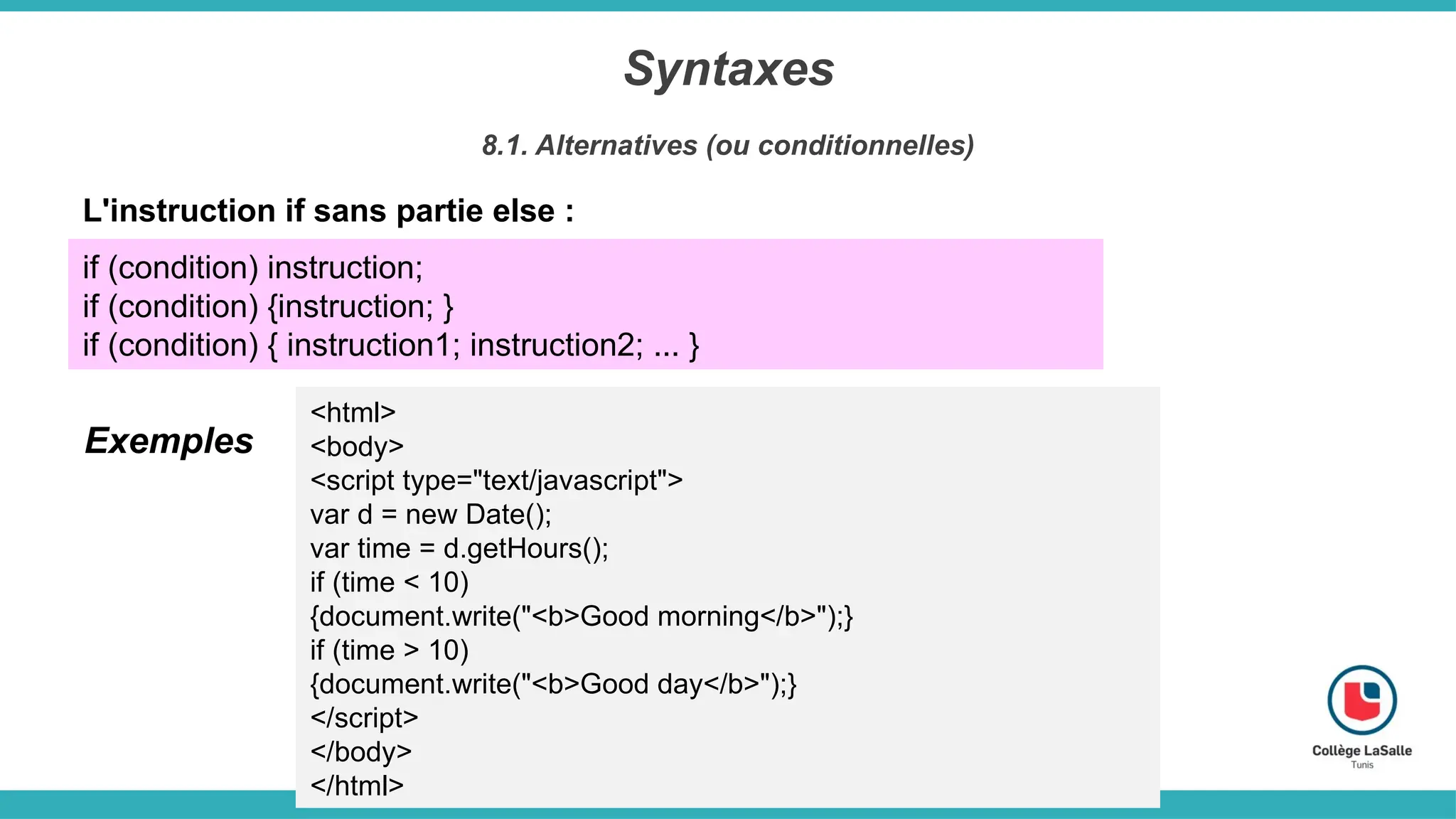 Syntaxes
8.1. Alternatives (ou conditionnelles)
L'instruction if sans partie else :
if (condition) instruction;
if (condition) {instruction; }
if (condition) { instruction1; instruction2; ... }
<html>
<body>
<script type="text/javascript">
var d = new Date();
var time = d.getHours();
if (time < 10)
{document.write("<b>Good morning</b>");}
if (time > 10)
{document.write("<b>Good day</b>");}
</script>
</body>
</html>
Exemples
 