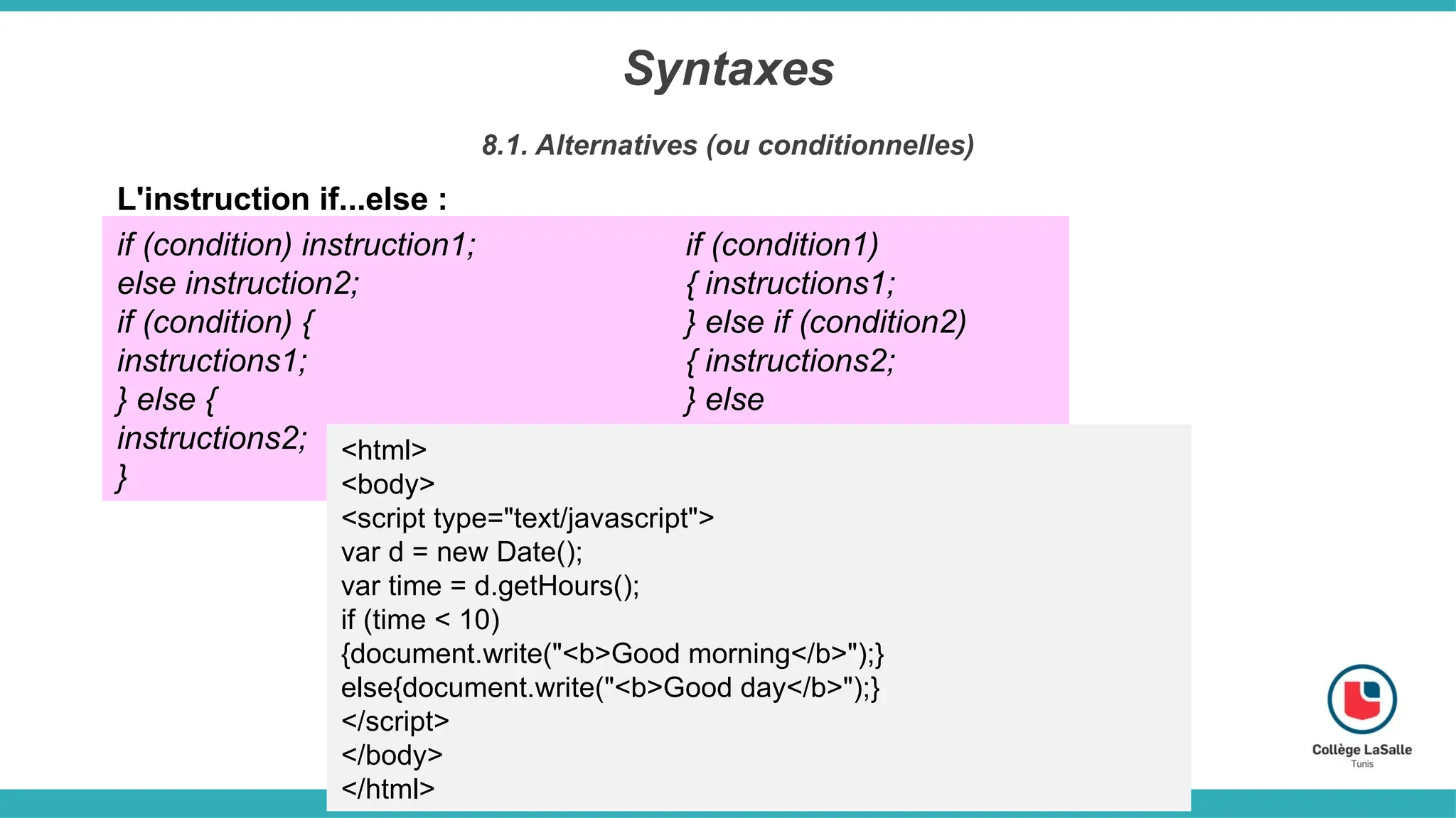 Syntaxes
8.1. Alternatives (ou conditionnelles)
L'instruction if...else :
if (condition) instruction1;
else instruction2;
if (condition) {
instructions1;
} else {
instructions2;
}
if (condition1)
{ instructions1;
} else if (condition2)
{ instructions2;
} else
{ instructions3;
}
<html>
<body>
<script type="text/javascript">
var d = new Date();
var time = d.getHours();
if (time < 10)
{document.write("<b>Good morning</b>");}
else{document.write("<b>Good day</b>");}
</script>
</body>
</html>
 