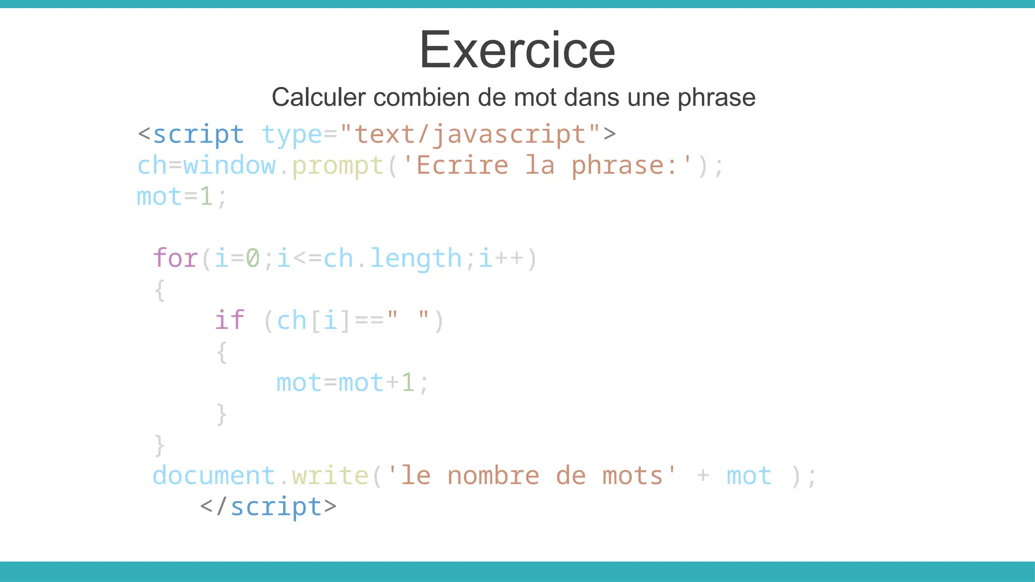 Exercice
Calculer combien de mot dans une phrase
<script type="text/javascript">
ch=window.prompt('Ecrire la phrase:');
mot=1;
for(i=0;i<=ch.length;i++)
{
if (ch[i]==" ")
{
mot=mot+1;
}
}
document.write('le nombre de mots' + mot );
</script>
 