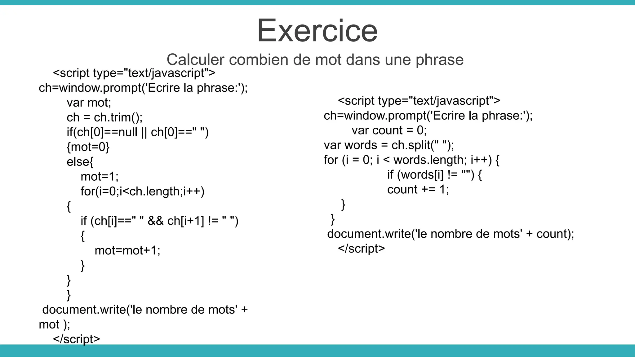 Exercice
Calculer combien de mot dans une phrase
<script type="text/javascript">
ch=window.prompt('Ecrire la phrase:');
var mot;
ch = ch.trim();
if(ch[0]==null || ch[0]==" ")
{mot=0}
else{
mot=1;
for(i=0;i<ch.length;i++)
{
if (ch[i]==" " && ch[i+1] != " ")
{
mot=mot+1;
}
}
}
document.write('le nombre de mots' +
mot );
</script>
<script type="text/javascript">
ch=window.prompt('Ecrire la phrase:');
var count = 0;
var words = ch.split(" ");
for (i = 0; i < words.length; i++) {
if (words[i] != "") {
count += 1;
}
}
document.write('le nombre de mots' + count);
</script>
 