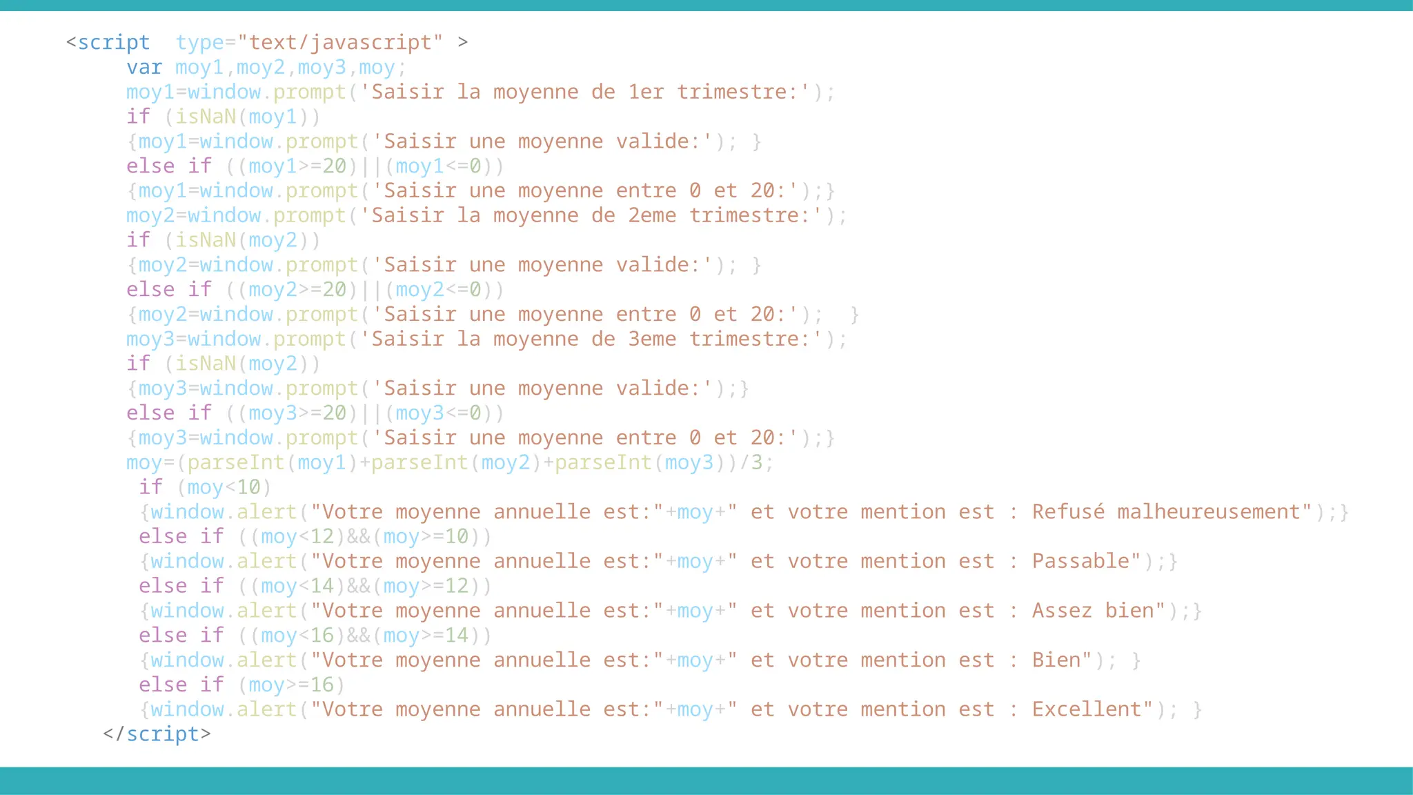 <script type="text/javascript" >
var moy1,moy2,moy3,moy;
moy1=window.prompt('Saisir la moyenne de 1er trimestre:');
if (isNaN(moy1))
{moy1=window.prompt('Saisir une moyenne valide:'); }
else if ((moy1>=20)||(moy1<=0))
{moy1=window.prompt('Saisir une moyenne entre 0 et 20:');}
moy2=window.prompt('Saisir la moyenne de 2eme trimestre:');
if (isNaN(moy2))
{moy2=window.prompt('Saisir une moyenne valide:'); }
else if ((moy2>=20)||(moy2<=0))
{moy2=window.prompt('Saisir une moyenne entre 0 et 20:'); }
moy3=window.prompt('Saisir la moyenne de 3eme trimestre:');
if (isNaN(moy2))
{moy3=window.prompt('Saisir une moyenne valide:');}
else if ((moy3>=20)||(moy3<=0))
{moy3=window.prompt('Saisir une moyenne entre 0 et 20:');}
moy=(parseInt(moy1)+parseInt(moy2)+parseInt(moy3))/3;
if (moy<10)
{window.alert("Votre moyenne annuelle est:"+moy+" et votre mention est : Refusé malheureusement");}
else if ((moy<12)&&(moy>=10))
{window.alert("Votre moyenne annuelle est:"+moy+" et votre mention est : Passable");}
else if ((moy<14)&&(moy>=12))
{window.alert("Votre moyenne annuelle est:"+moy+" et votre mention est : Assez bien");}
else if ((moy<16)&&(moy>=14))
{window.alert("Votre moyenne annuelle est:"+moy+" et votre mention est : Bien"); }
else if (moy>=16)
{window.alert("Votre moyenne annuelle est:"+moy+" et votre mention est : Excellent"); }
</script>
 