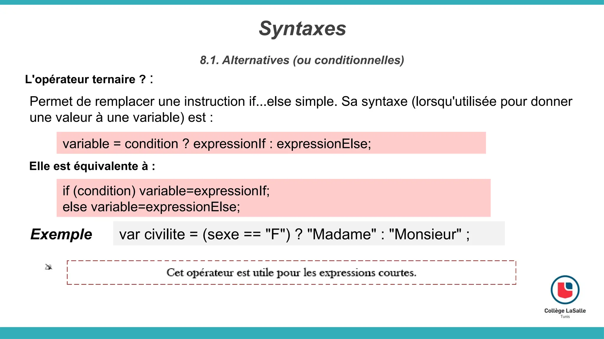 Syntaxes
8.1. Alternatives (ou conditionnelles)
L'opérateur ternaire ? :
Permet de remplacer une instruction if...else simple. Sa syntaxe (lorsqu'utilisée pour donner
une valeur à une variable) est :
variable = condition ? expressionIf : expressionElse;
Elle est équivalente à :
if (condition) variable=expressionIf;
else variable=expressionElse;
Exemple var civilite = (sexe == "F") ? "Madame" : "Monsieur" ;
 