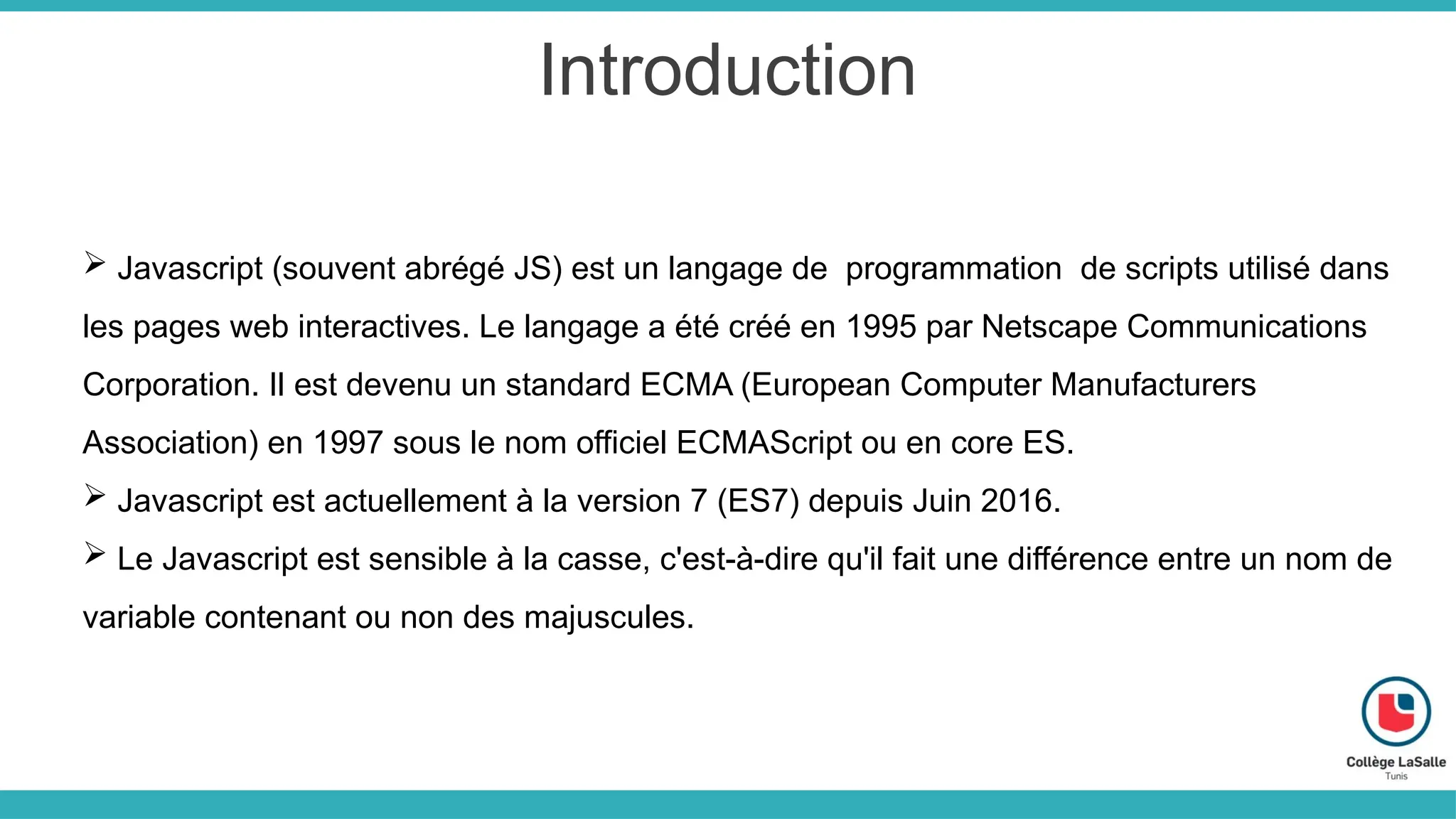 Introduction
 Javascript (souvent abrégé JS) est un langage de programmation de scripts utilisé dans
les pages web interactives. Le langage a été créé en 1995 par Netscape Communications
Corporation. Il est devenu un standard ECMA (European Computer Manufacturers
Association) en 1997 sous le nom officiel ECMAScript ou en core ES.
 Javascript est actuellement à la version 7 (ES7) depuis Juin 2016.
 Le Javascript est sensible à la casse, c'est-à-dire qu'il fait une différence entre un nom de
variable contenant ou non des majuscules.
 