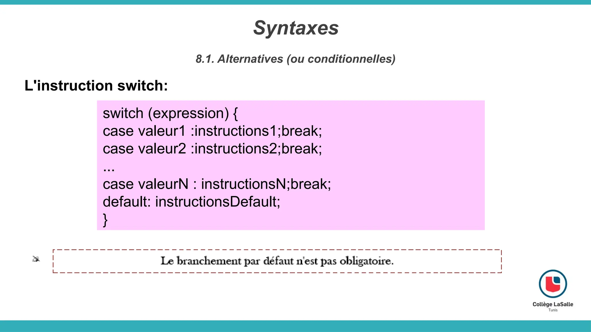 Syntaxes
8.1. Alternatives (ou conditionnelles)
L'instruction switch:
switch (expression) {
case valeur1 :instructions1;break;
case valeur2 :instructions2;break;
...
case valeurN : instructionsN;break;
default: instructionsDefault;
}
 