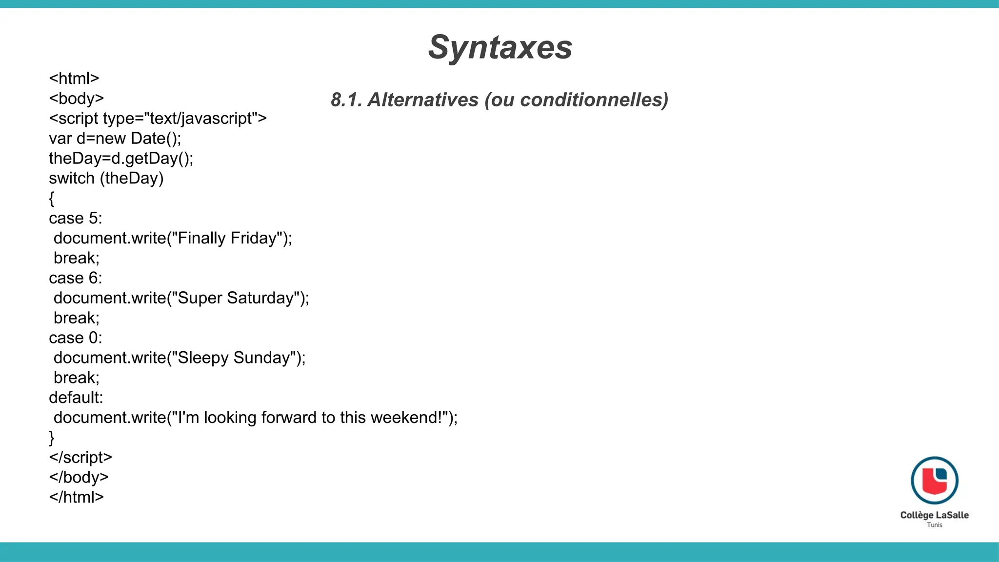 Syntaxes
8.1. Alternatives (ou conditionnelles)
<html>
<body>
<script type="text/javascript">
var d=new Date();
theDay=d.getDay();
switch (theDay)
{
case 5:
document.write("Finally Friday");
break;
case 6:
document.write("Super Saturday");
break;
case 0:
document.write("Sleepy Sunday");
break;
default:
document.write("I'm looking forward to this weekend!");
}
</script>
</body>
</html>
 