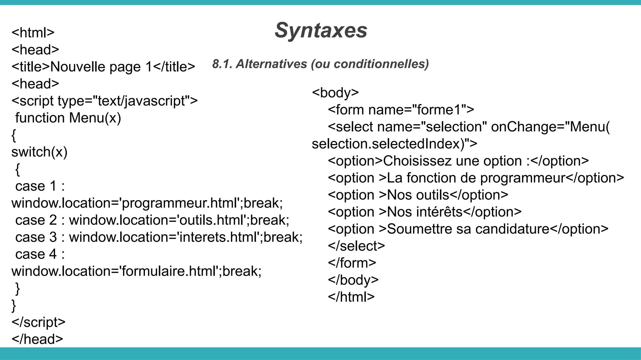 <html>
<head>
<title>Nouvelle page 1</title>
<head>
<script type="text/javascript">
function Menu(x)
{
switch(x)
{
case 1 :
window.location='programmeur.html';break;
case 2 : window.location='outils.html';break;
case 3 : window.location='interets.html';break;
case 4 :
window.location='formulaire.html';break;
}
}
</script>
</head>
Syntaxes
8.1. Alternatives (ou conditionnelles)
<body>
<form name="forme1">
<select name="selection" onChange="Menu(
selection.selectedIndex)">
<option>Choisissez une option :</option>
<option >La fonction de programmeur</option>
<option >Nos outils</option>
<option >Nos intérêts</option>
<option >Soumettre sa candidature</option>
</select>
</form>
</body>
</html>
 