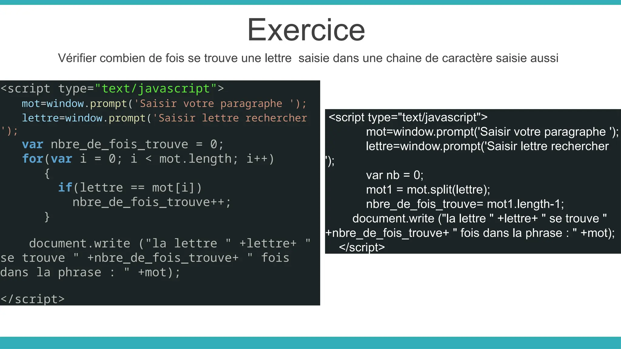 Exercice
Vérifier combien de fois se trouve une lettre saisie dans une chaine de caractère saisie aussi
<script type="text/javascript">
mot=window.prompt('Saisir votre paragraphe ');
lettre=window.prompt('Saisir lettre rechercher
');
var nbre_de_fois_trouve = 0;
for(var i = 0; i < mot.length; i++)
{
if(lettre == mot[i])
nbre_de_fois_trouve++;
}
document.write ("la lettre " +lettre+ "
se trouve " +nbre_de_fois_trouve+ " fois
dans la phrase : " +mot);
</script>
<script type="text/javascript">
mot=window.prompt('Saisir votre paragraphe ');
lettre=window.prompt('Saisir lettre rechercher
');
var nb = 0;
mot1 = mot.split(lettre);
nbre_de_fois_trouve= mot1.length-1;
document.write ("la lettre " +lettre+ " se trouve "
+nbre_de_fois_trouve+ " fois dans la phrase : " +mot);
</script>
 