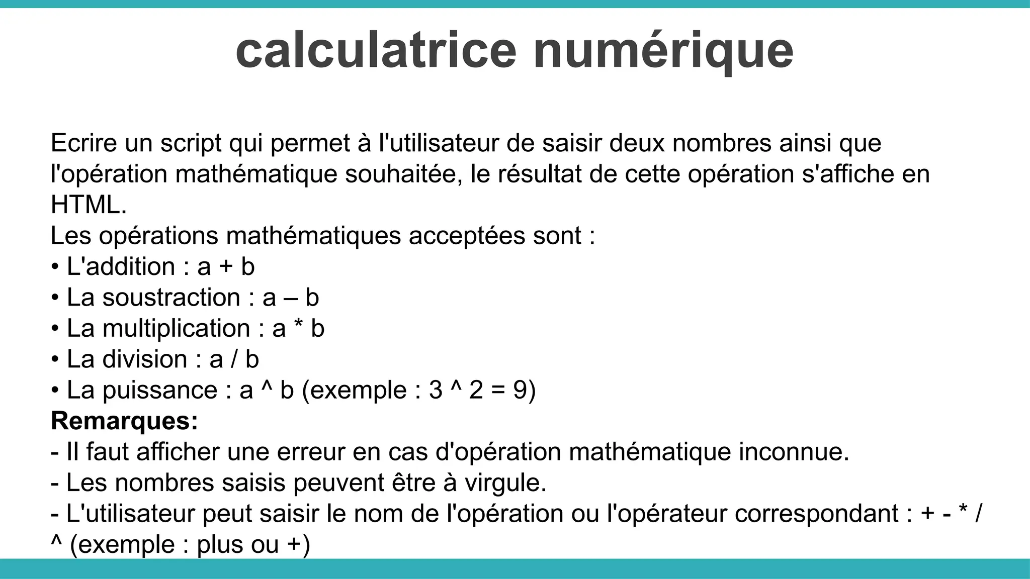calculatrice numérique
Ecrire un script qui permet à l'utilisateur de saisir deux nombres ainsi que
l'opération mathématique souhaitée, le résultat de cette opération s'affiche en
HTML.
Les opérations mathématiques acceptées sont :
• L'addition : a + b
• La soustraction : a – b
• La multiplication : a * b
• La division : a / b
• La puissance : a ^ b (exemple : 3 ^ 2 = 9)
Remarques:
- Il faut afficher une erreur en cas d'opération mathématique inconnue.
- Les nombres saisis peuvent être à virgule.
- L'utilisateur peut saisir le nom de l'opération ou l'opérateur correspondant : + - * /
^ (exemple : plus ou +)
 