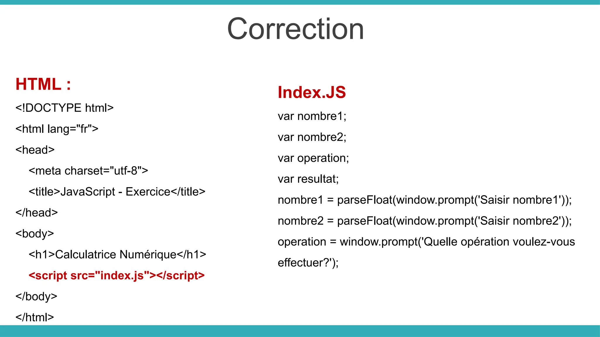 Correction
HTML :
<!DOCTYPE html>
<html lang="fr">
<head>
<meta charset="utf-8">
<title>JavaScript - Exercice</title>
</head>
<body>
<h1>Calculatrice Numérique</h1>
<script src="index.js"></script>
</body>
</html>
Index.JS
var nombre1;
var nombre2;
var operation;
var resultat;
nombre1 = parseFloat(window.prompt('Saisir nombre1'));
nombre2 = parseFloat(window.prompt('Saisir nombre2'));
operation = window.prompt('Quelle opération voulez-vous
effectuer?');
 