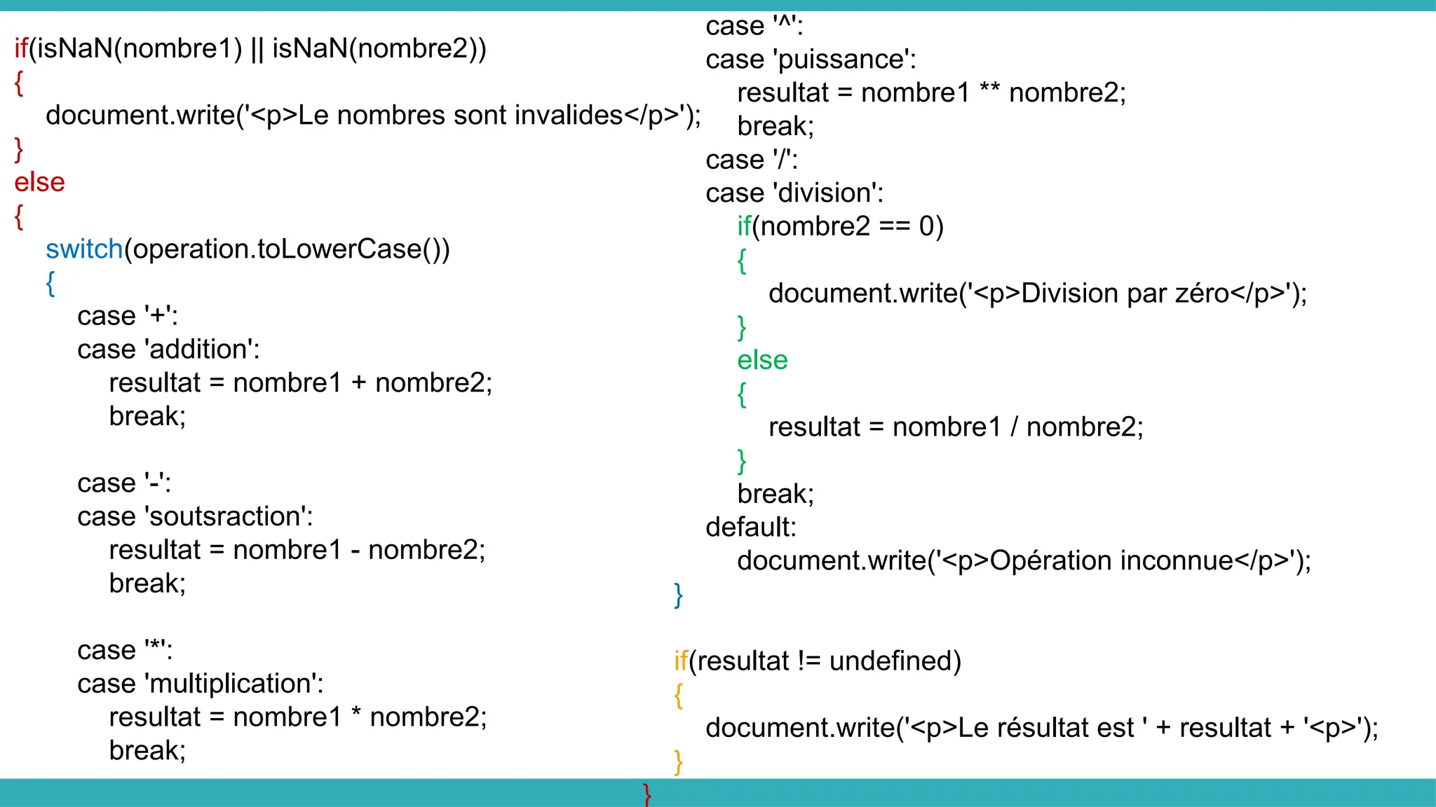 if(isNaN(nombre1) || isNaN(nombre2))
{
document.write('<p>Le nombres sont invalides</p>');
}
else
{
switch(operation.toLowerCase())
{
case '+':
case 'addition':
resultat = nombre1 + nombre2;
break;
case '-':
case 'soutsraction':
resultat = nombre1 - nombre2;
break;
case '*':
case 'multiplication':
resultat = nombre1 * nombre2;
break;
case '^':
case 'puissance':
resultat = nombre1 ** nombre2;
break;
case '/':
case 'division':
if(nombre2 == 0)
{
document.write('<p>Division par zéro</p>');
}
else
{
resultat = nombre1 / nombre2;
}
break;
default:
document.write('<p>Opération inconnue</p>');
}
if(resultat != undefined)
{
document.write('<p>Le résultat est ' + resultat + '<p>');
}
}
 