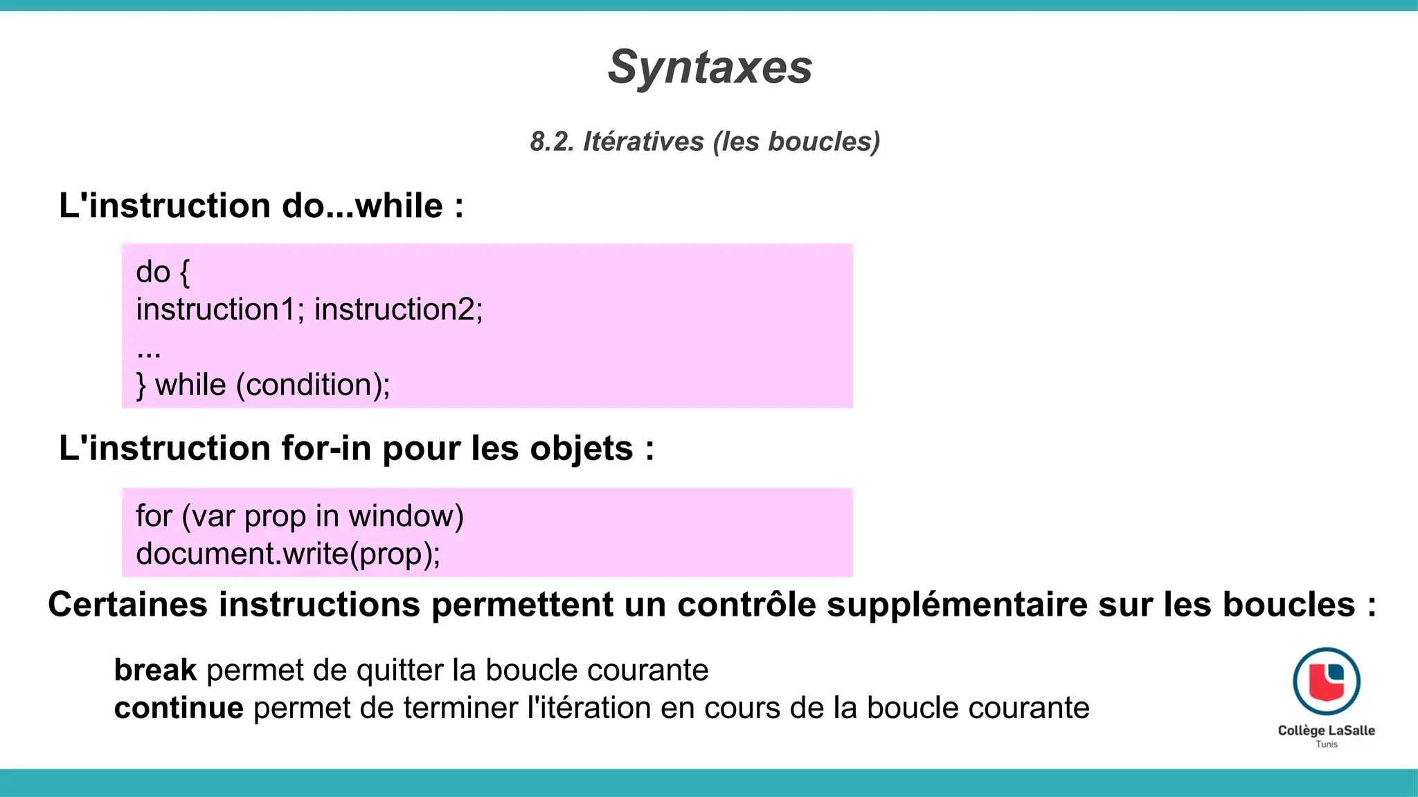 Syntaxes
8.2. Itératives (les boucles)
L'instruction do...while :
do {
instruction1; instruction2;
...
} while (condition);
L'instruction for-in pour les objets :
for (var prop in window)
document.write(prop);
Certaines instructions permettent un contrôle supplémentaire sur les boucles :
break permet de quitter la boucle courante
continue permet de terminer l'itération en cours de la boucle courante
 
