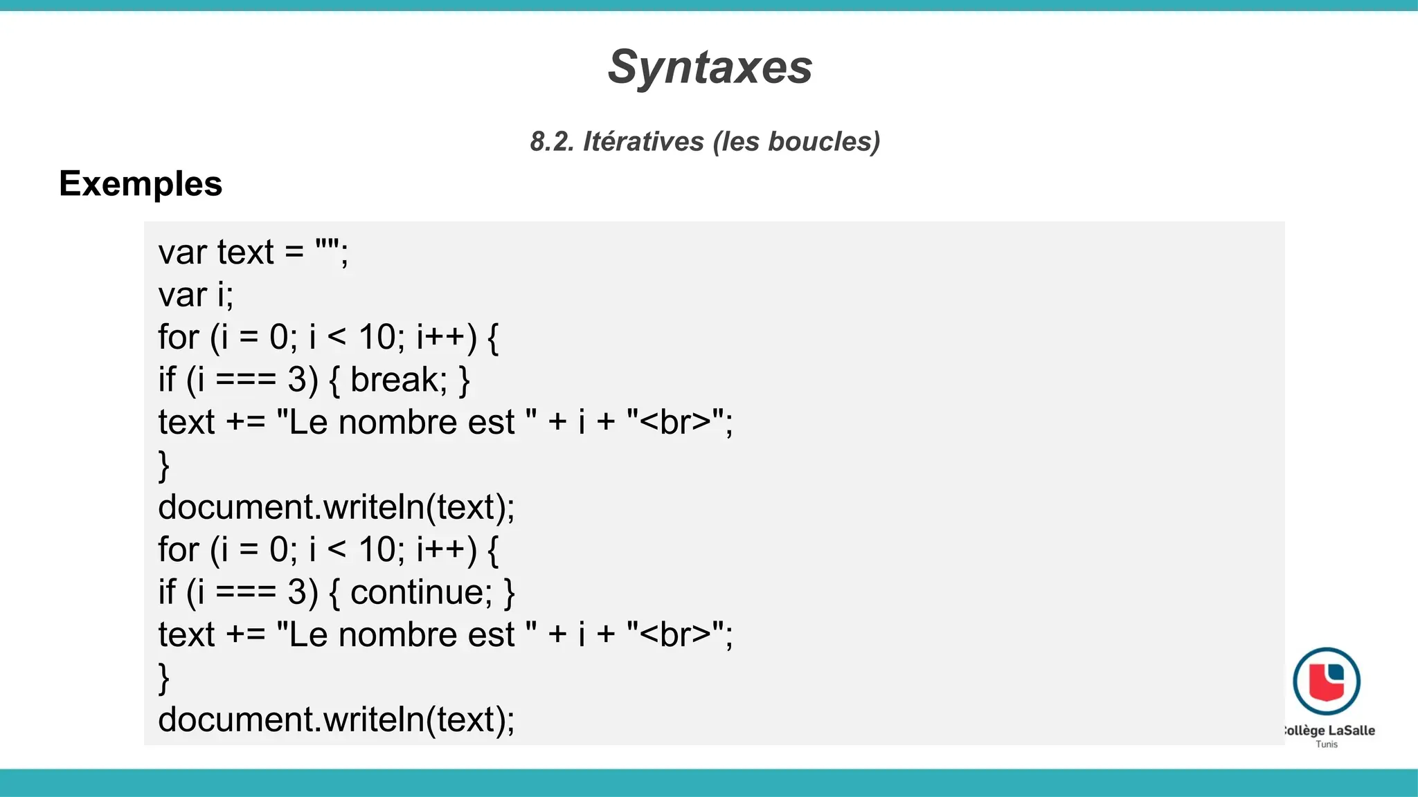 Syntaxes
8.2. Itératives (les boucles)
Exemples
var text = "";
var i;
for (i = 0; i < 10; i++) {
if (i === 3) { break; }
text += "Le nombre est " + i + "<br>";
}
document.writeln(text);
for (i = 0; i < 10; i++) {
if (i === 3) { continue; }
text += "Le nombre est " + i + "<br>";
}
document.writeln(text);
 