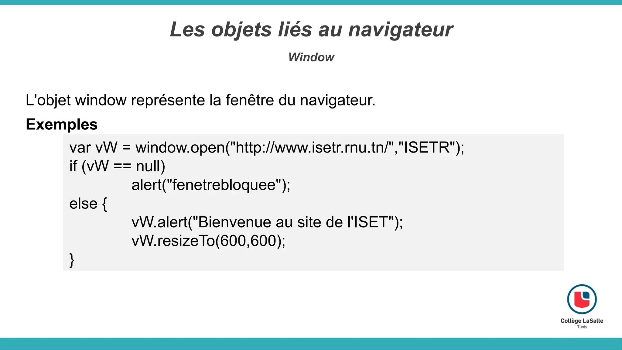 Les objets liés au navigateur
Window
Exemples
var vW = window.open("http://www.isetr.rnu.tn/","ISETR");
if (vW == null)
alert("fenetrebloquee");
else {
vW.alert("Bienvenue au site de l'ISET");
vW.resizeTo(600,600);
}
L'objet window représente la fenêtre du navigateur.
 