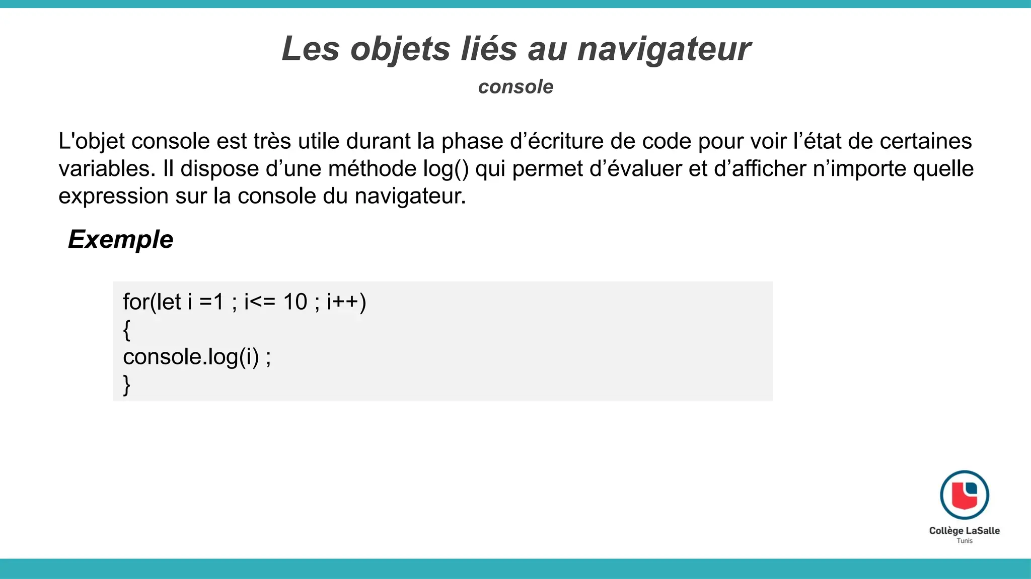 Les objets liés au navigateur
console
L'objet console est très utile durant la phase d’écriture de code pour voir l’état de certaines
variables. Il dispose d’une méthode log() qui permet d’évaluer et d’afficher n’importe quelle
expression sur la console du navigateur.
Exemple
for(let i =1 ; i<= 10 ; i++)
{
console.log(i) ;
}
 