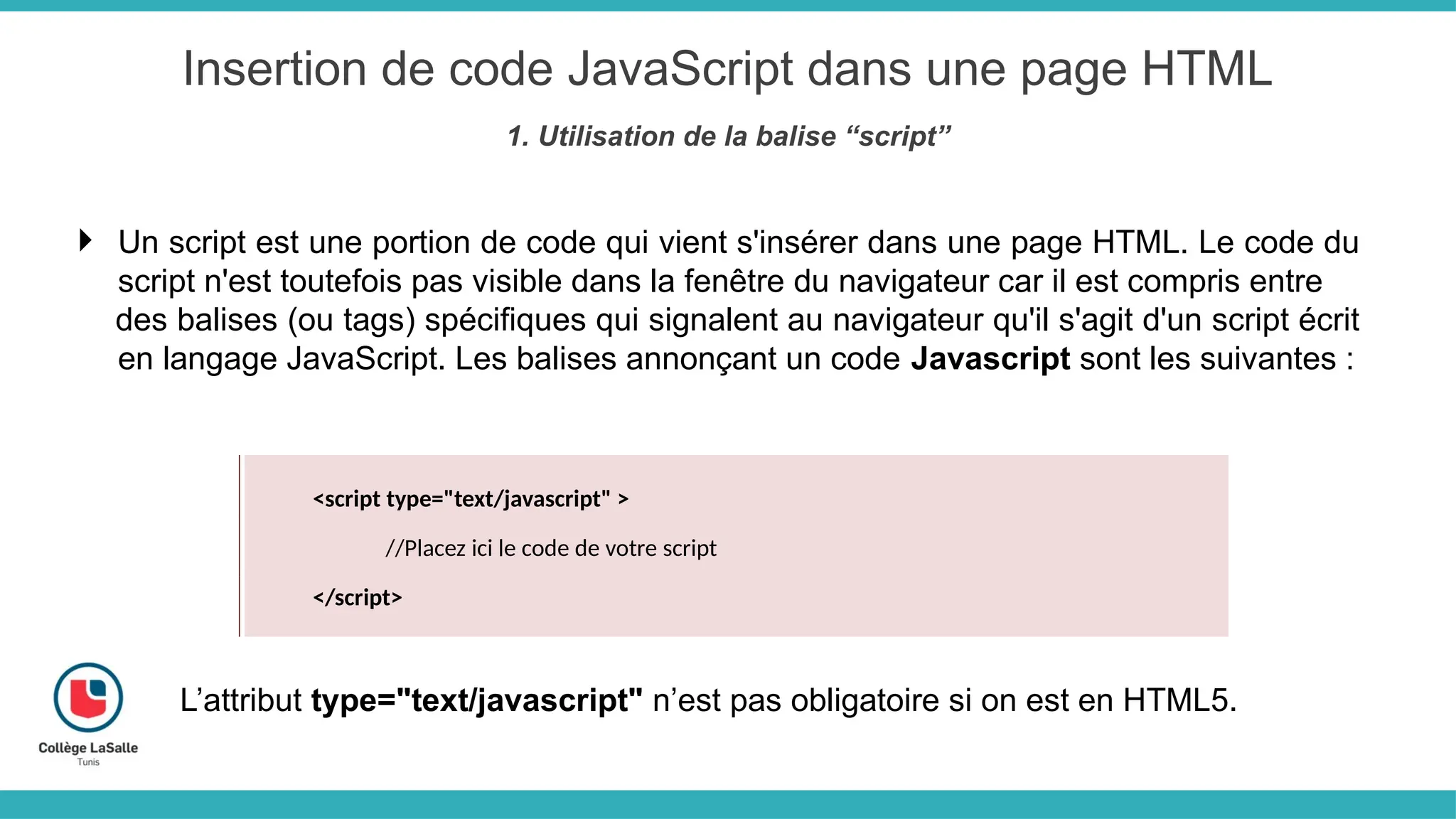 Insertion de code JavaScript dans une page HTML
1. Utilisation de la balise “script”
 Un script est une portion de code qui vient s'insérer dans une page HTML. Le code du
script n'est toutefois pas visible dans la fenêtre du navigateur car il est compris entre
des balises (ou tags) spécifiques qui signalent au navigateur qu'il s'agit d'un script écrit
en langage JavaScript. Les balises annonçant un code Javascript sont les suivantes :
<script type="text/javascript" >
//Placez ici le code de votre script
</script>
L’attribut type="text/javascript" n’est pas obligatoire si on est en HTML5.
 