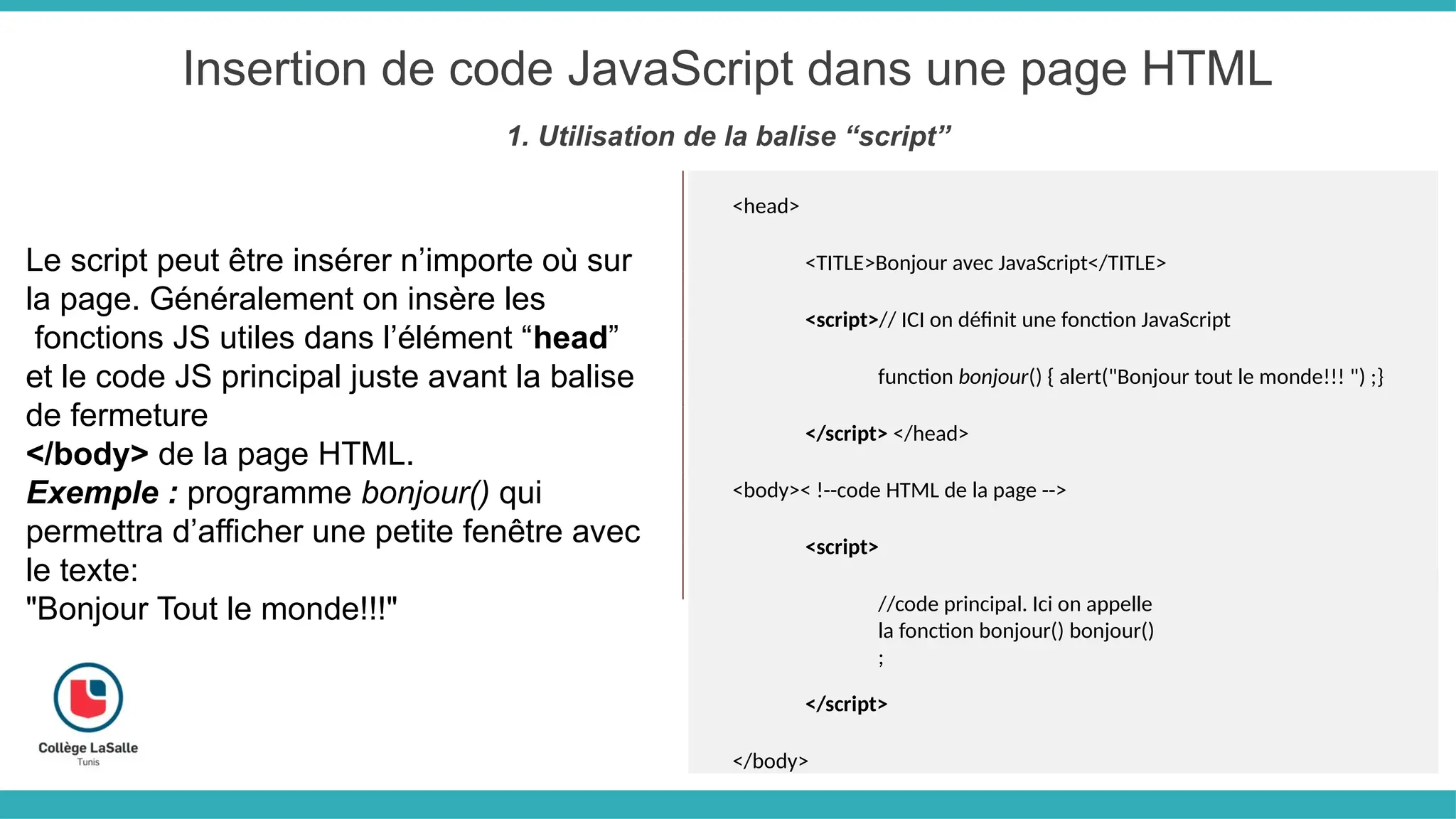 Insertion de code JavaScript dans une page HTML
1. Utilisation de la balise “script”
Le script peut être insérer n’importe où sur
la page. Généralement on insère les
fonctions JS utiles dans l’élément “head”
et le code JS principal juste avant la balise
de fermeture
</body> de la page HTML.
Exemple : programme bonjour() qui
permettra d’afficher une petite fenêtre avec
le texte:
"Bonjour Tout le monde!!!"
<head>
<TITLE>Bonjour avec JavaScript</TITLE>
<script>// ICI on définit une fonction JavaScript
function bonjour() { alert("Bonjour tout le monde!!! ") ;}
</script> </head>
<body>< !--code HTML de la page -->
<script>
//code principal. Ici on appelle
la fonction bonjour() bonjour()
;
</script>
</body>
 