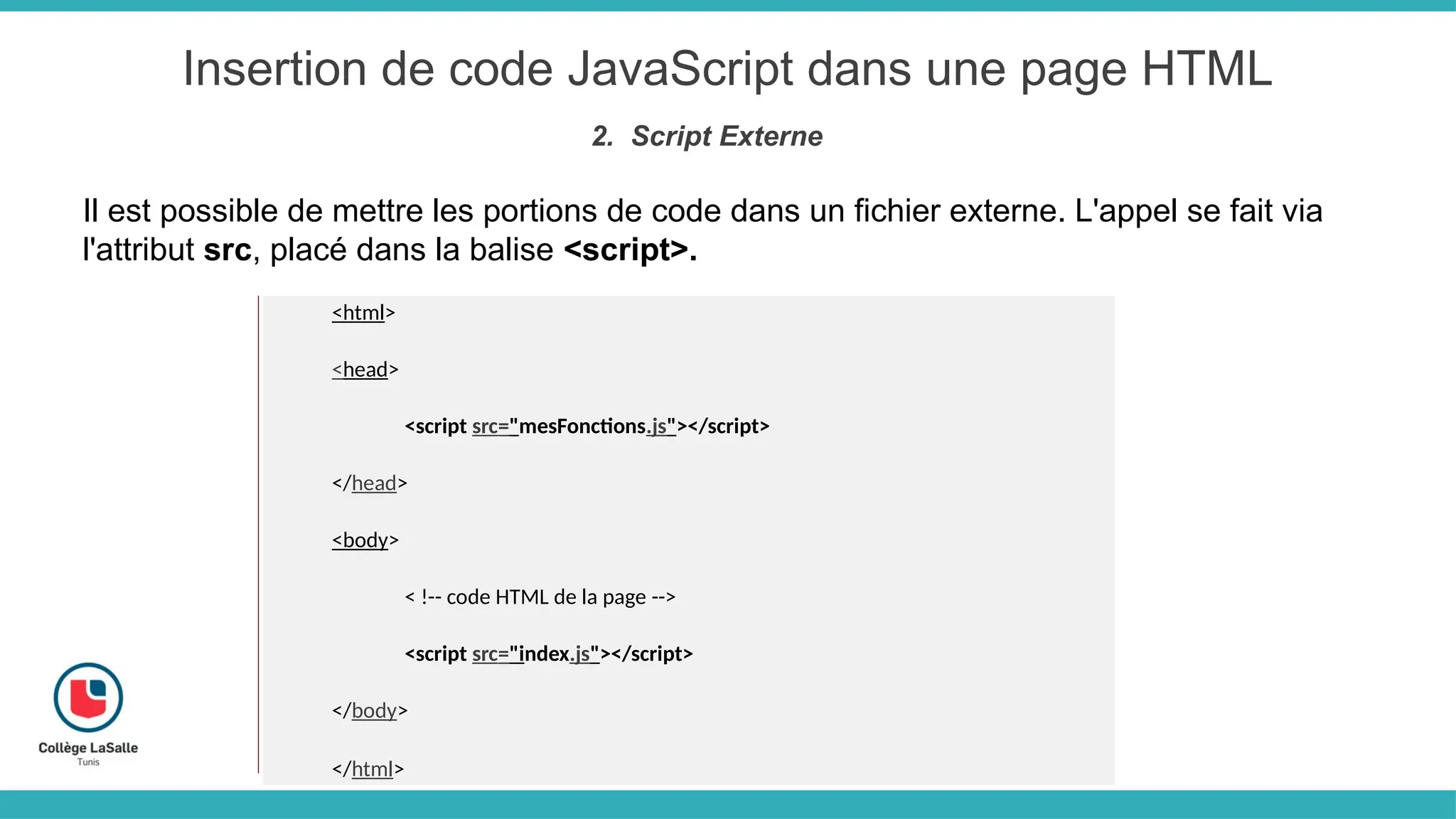 Insertion de code JavaScript dans une page HTML
2. Script Externe
Il est possible de mettre les portions de code dans un fichier externe. L'appel se fait via
l'attribut src, placé dans la balise <script>.
<html>
<head>
<script src="mesFonctions.js"></script>
</head>
<body>
< !-- code HTML de la page -->
<script src="index.js"></script>
</body>
</html>
 