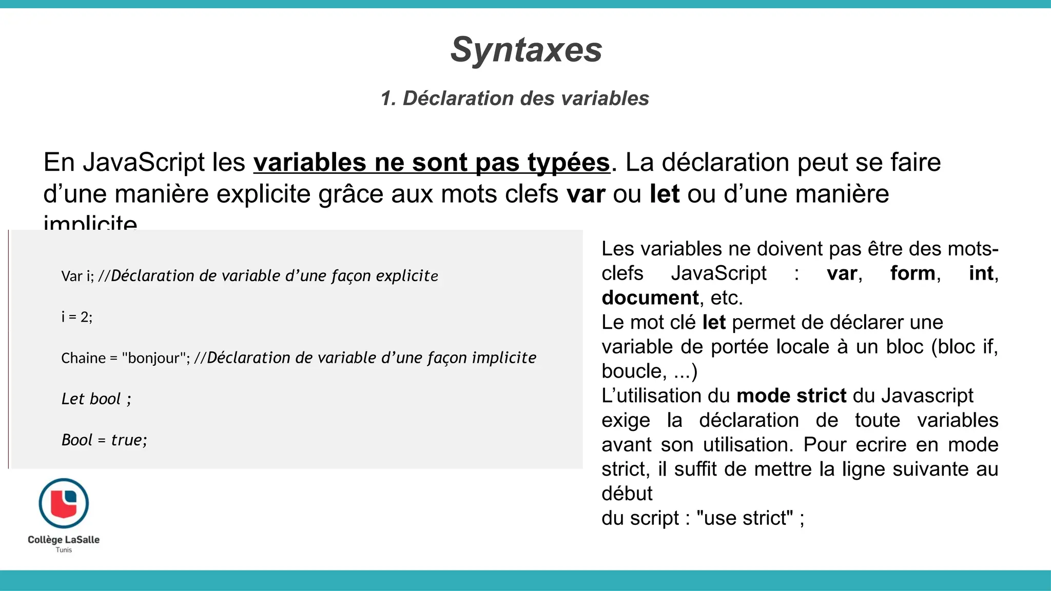 Syntaxes
1. Déclaration des variables
En JavaScript les variables ne sont pas typées. La déclaration peut se faire
d’une manière explicite grâce aux mots clefs var ou let ou d’une manière
implicite.
Var i; //Déclaration de variable d’une façon explicite
i = 2;
Chaine = "bonjour"; //Déclaration de variable d’une façon implicite
Let bool ;
Bool = true;
Les variables ne doivent pas être des mots-
clefs JavaScript : var, form, int,
document, etc.
Le mot clé let permet de déclarer une
variable de portée locale à un bloc (bloc if,
boucle, ...)
L’utilisation du mode strict du Javascript
exige la déclaration de toute variables
avant son utilisation. Pour ecrire en mode
strict, il suffit de mettre la ligne suivante au
début
du script : "use strict" ;
 