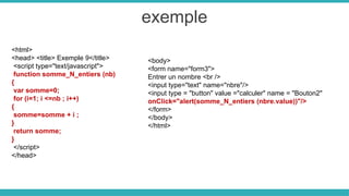 exemple
<html>
<head> <title> Exemple 9</title>
<script type="text/javascript">
function somme_N_entiers (nb)
{
var somme=0;
for (i=1; i <=nb ; i++)
{
somme=somme + i ;
}
return somme;
}
</script>
</head>
<body>
<form name="form3">
Entrer un nombre <br />
<input type="text" name="nbre"/>
<input type = "button" value ="calculer" name = "Bouton2"
onClick="alert(somme_N_entiers (nbre.value))"/>
</form>
</body>
</html>
 