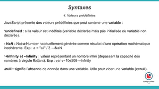 Syntaxes
4. Valeurs prédéfinies
JavaScript présente des valeurs prédéfinies que peut contenir une variable :
-undefined : si la valeur est indéfinie (variable déclarée mais pas initialisée ou variable non
déclarée).
- NaN : Not-a-Number habituellement générée comme résultat d’une opération mathématique
incohérente. Exp : a = "ali" / 3 →NaN
-+Infinity et –Infinity : valeur représentant un nombre infini (dépassant la capacité des
nombres à virgule flottant). Exp : var v=10e308→Infinity
-null : signifie l’absence de donnée dans une variable. Utile pour vider une variable (x=null).
 