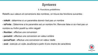 Syntaxes
5. Fonctions prédéfinies
Relatifs aux valeurs et conversions des nombres, on trouve les fonctions suivantes :
- isNaN : détermine si un paramètre donné n'est pas un nombre
- isFinite : Détermine si le paramètre est un nombre fini. Renvoie false si ce n'est pas un
nombre ou l'infini positif ou infini négatif
- Number : effectue une conversion
- parseInt : effectue une conversion en valeur entière
- parseFloat : effectue une conversion en valeur réelle
- eval : exécute un code JavaScript à partir d’une chaine de caractères
 