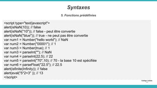 Syntaxes
5. Fonctions prédéfinies
<script type="text/javascript">
alert(isNaN(10)); // false
alert(isNaN("10")); // false - peut être convertie
alert(isNaN("blue")); // true - ne peut pas être convertie
var num1 = Number("hello world"); // NaN
var num2 = Number("00001"); // 1
var num3 = Number(true); // 1
var num3 = parseInt(""); // NaN
var num4 = parseInt(22.5); // 22
var num5 = parseInt("70",10); // 70 - la base 10 est spécifiée
var num6 = parseFloat("22.5"); // 22.5
alert(isfinite(Infinity)); // false
alert(eval("5*2+3" )); // 13
</script>
 